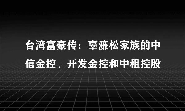 台湾富豪传：辜濂松家族的中信金控、开发金控和中租控股