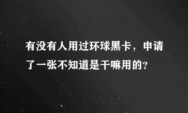 有没有人用过环球黑卡，申请了一张不知道是干嘛用的？