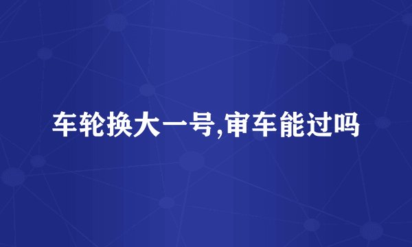 车轮换大一号,审车能过吗
