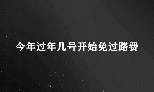 今年过年几号开始免过路费