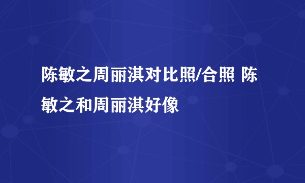 陈敏之周丽淇对比照/合照 陈敏之和周丽淇好像