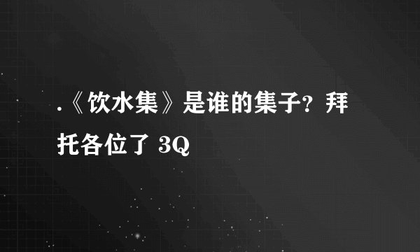 .《饮水集》是谁的集子？拜托各位了 3Q