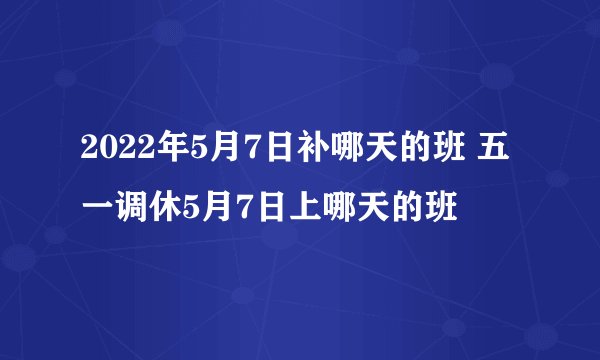 2022年5月7日补哪天的班 五一调休5月7日上哪天的班
