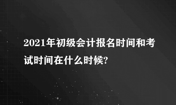 2021年初级会计报名时间和考试时间在什么时候?