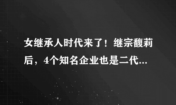女继承人时代来了！继宗馥莉后，4个知名企业也是二代女接班人