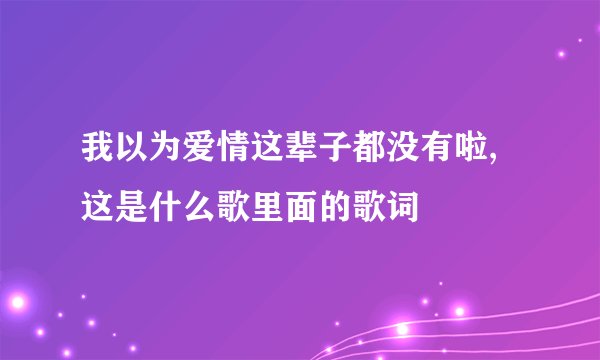 我以为爱情这辈子都没有啦,这是什么歌里面的歌词