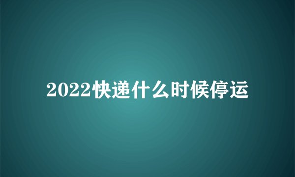 2022快递什么时候停运