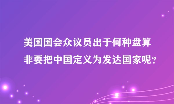 美国国会众议员出于何种盘算非要把中国定义为发达国家呢？