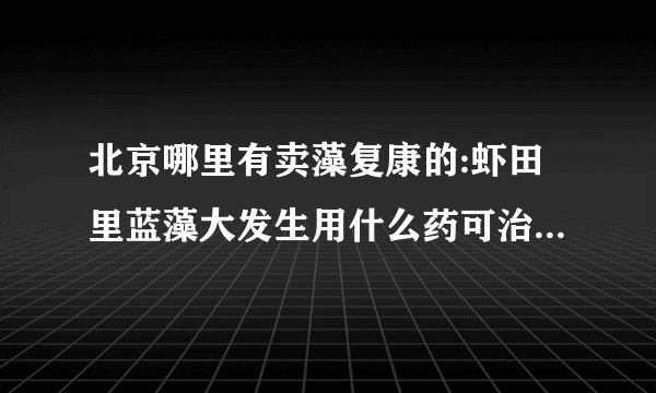 北京哪里有卖藻复康的:虾田里蓝藻大发生用什么药可治？对龙虾有伤害吗？