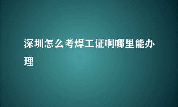 深圳怎么考焊工证啊哪里能办理