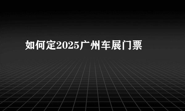 如何定2025广州车展门票