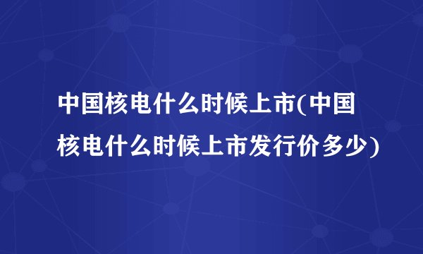 中国核电什么时候上市(中国核电什么时候上市发行价多少)