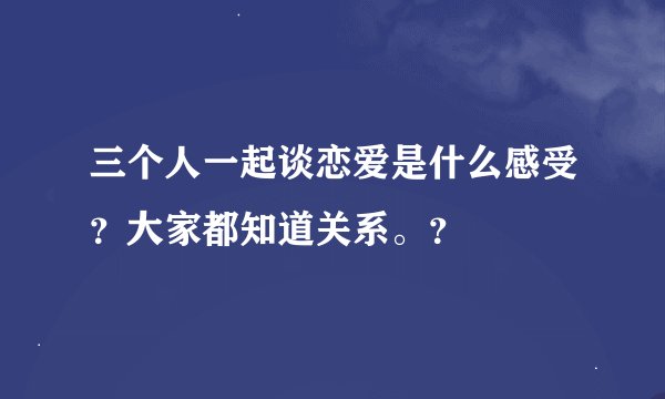 三个人一起谈恋爱是什么感受？大家都知道关系。？