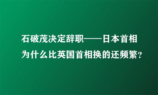 石破茂决定辞职——日本首相为什么比英国首相换的还频繁？