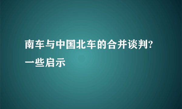 南车与中国北车的合并谈判?一些启示