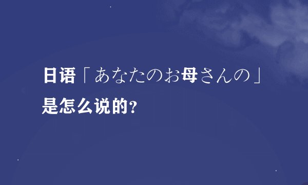 日语「あなたのお母さんの」是怎么说的？