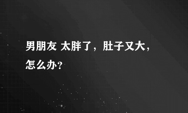男朋友 太胖了，肚子又大，怎么办？