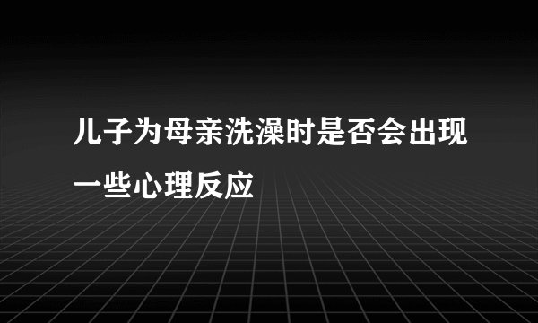 儿子为母亲洗澡时是否会出现一些心理反应