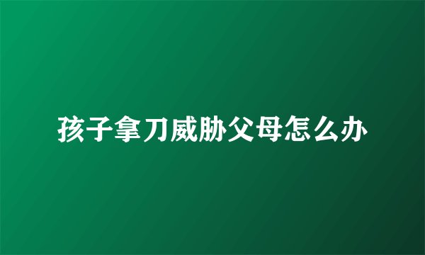 孩子拿刀威胁父母怎么办