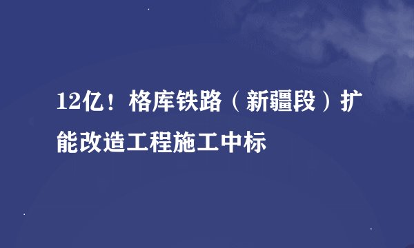 12亿!格库铁路(新疆段)扩能改造工程施工中标