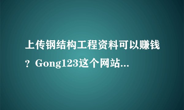 上传钢结构工程资料可以赚钱？Gong123这个网站还不错~~，可?