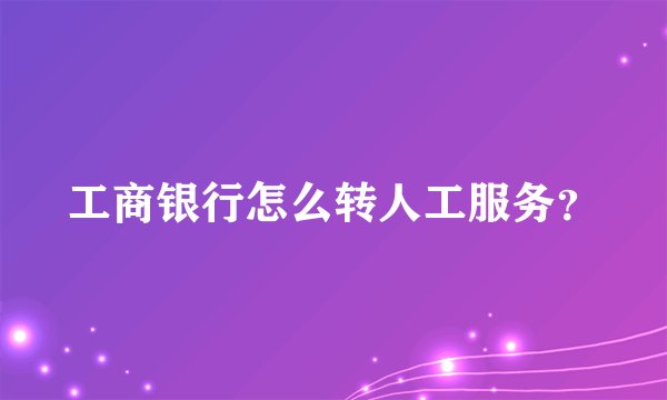 工商银行怎么转人工服务？