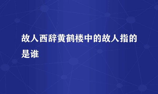 故人西辞黄鹤楼中的故人指的是谁