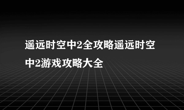 遥远时空中2全攻略遥远时空中2游戏攻略大全