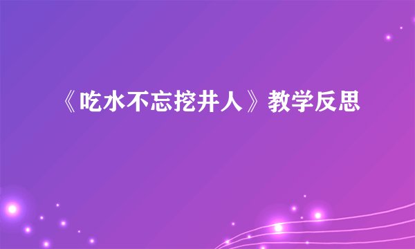 《吃水不忘挖井人》教学反思