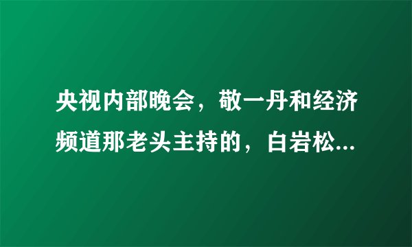 央视内部晚会，敬一丹和经济频道那老头主持的，白岩松很疯狂的那场，谁有全部的？
