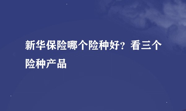 新华保险哪个险种好？看三个险种产品
