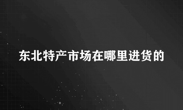 东北特产市场在哪里进货的