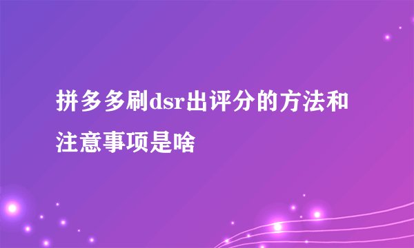 拼多多刷dsr出评分的方法和注意事项是啥