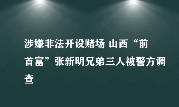 涉嫌非法开设赌场 山西“前首富”张新明兄弟三人被警方调查