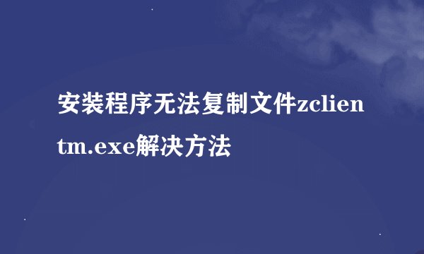 安装程序无法复制文件zclientm.exe解决方法