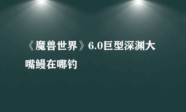 《魔兽世界》6.0巨型深渊大嘴鳗在哪钓