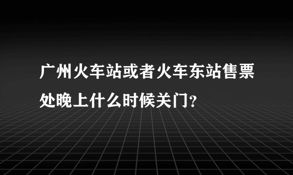 广州火车站或者火车东站售票处晚上什么时候关门？