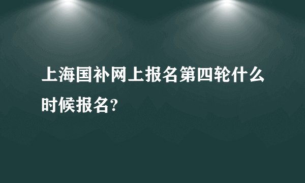 上海国补网上报名第四轮什么时候报名?