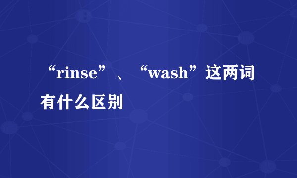 “rinse”、“wash”这两词有什么区别