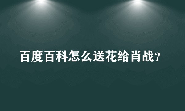 百度百科怎么送花给肖战？