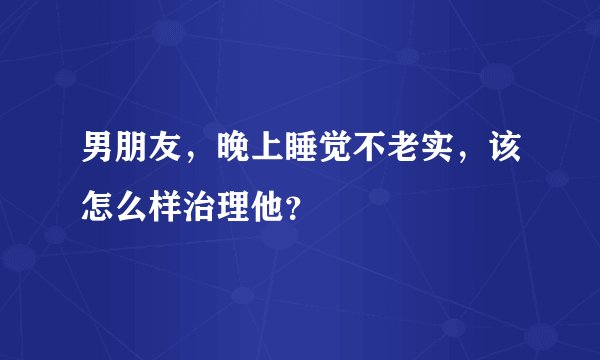 男朋友，晚上睡觉不老实，该怎么样治理他？