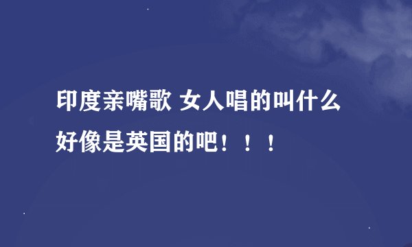 印度亲嘴歌 女人唱的叫什么 好像是英国的吧！！！