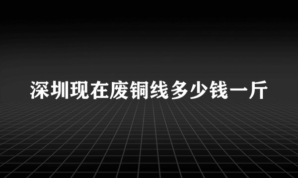 深圳现在废铜线多少钱一斤