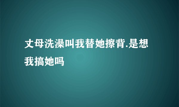 丈母洗澡叫我替她擦背.是想我搞她吗