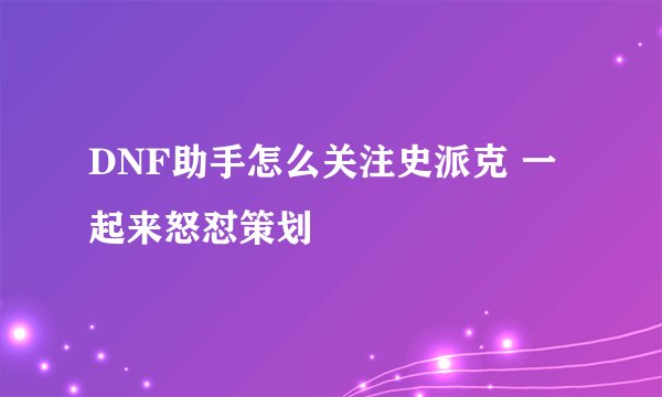 DNF助手怎么关注史派克 一起来怒怼策划