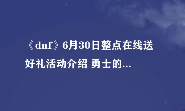 《dnf》6月30日整点在线送好礼活动介绍 勇士的狂欢礼盒怎么得