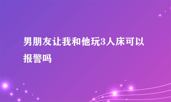 男朋友让我和他玩3人床可以报警吗