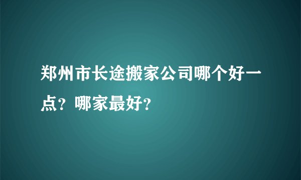 郑州市长途搬家公司哪个好一点？哪家最好？