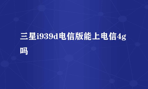 三星i939d电信版能上电信4g吗