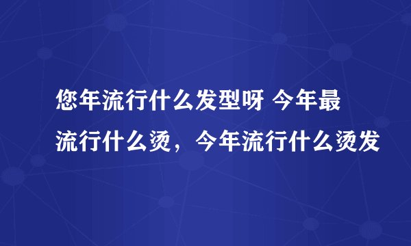 您年流行什么发型呀 今年最流行什么烫，今年流行什么烫发